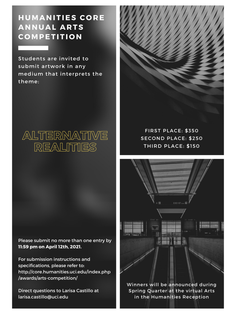 Humanities Core Annual Arts Competition. Students are invited to submit artwork in any medium that interprets the theme: ALTERNATIVE REALITIES. Please submit no more than one entry by 11:59pm on April 12th, 2021. For submission instructions and specifications, please refer to: http://core.humanities.uci.edu/index.php/awards/arts-competition/. Direct questions to Larisa Castillo at larisa.castillo@uci.edu. First place: $350. Second Place: $250. Third Place: $150. Winners will be announced during Spring Quarter at the virtual Arts in the Humanities Reception.